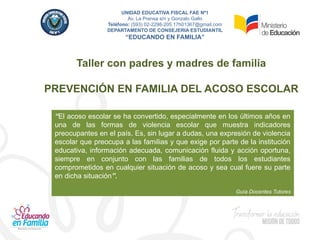 Taller con padres y madres de familia
PREVENCIÓN EN FAMILIA DEL ACOSO ESCOLAR
“El acoso escolar se ha convertido, especialmente en los últimos años en
una de las formas de violencia escolar que muestra indicadores
preocupantes en el país. Es, sin lugar a dudas, una expresión de violencia
escolar que preocupa a las familias y que exige por parte de la institución
educativa, información adecuada, comunicación fluida y acción oportuna,
siempre en conjunto con las familias de todos los estudiantes
comprometidos en cualquier situación de acoso y sea cual fuere su parte
en dicha situación”.
Guía Docentes Tutores
UNIDAD EDUCATIVA FISCAL FAE Nº1
Av. La Prensa s/n y Gonzalo Gallo
Teléfono: (593) 02-2298-205 17h01367@gmail.com
DEPARTAMENTO DE CONSEJERIA ESTUDIANTIL
“EDUCANDO EN FAMILIA”
 