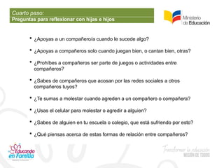 Cuarto paso:
Preguntas para reflexionar con hijas e hijos
 ¿Apoyas a un compañero/a cuando le sucede algo?
 ¿Apoyas a compañeros solo cuando juegan bien, o cantan bien, otras?
 ¿Prohíbes a compañeros ser parte de juegos o actividades entre
compañeros?
 ¿Sabes de compañeros que acosan por las redes sociales a otros
compañeros tuyos?
 ¿Te sumas a molestar cuando agreden a un compañero o compañera?
 ¿Usas el celular para molestar o agredir a alguien?
 ¿Sabes de alguien en tu escuela o colegio, que está sufriendo por esto?
 ¿Qué piensas acerca de estas formas de relación entre compañeros?
 