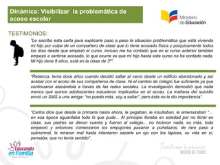 Dinámica: Visibilizar la problemática de
acoso escolar
TESTIMONIOS:
“Le escribo esta carta para explicarle paso a paso la situación problemática que está viviendo
mi hijo por culpa de un compañero de clase que lo tiene acosado física y psíquicamente todos
los días desde que empezó el curso, incluso me ha contado que en el curso anterior también
empezó a sentirse acosado, lo que ocurre es que mi hijo hasta este curso no ha contado nada.
Mi hijo tiene 8 años, está en la clase de 3º”.
“Rebecca, tenía doce años cuando decidió saltar al vacío desde un edificio abandonado y así
acabar con el acoso de sus compañeros de clase. Ni el cambio de colegio fue suficiente ya que
continuaron atacándola a través de las redes sociales. La investigación demostró que nada
menos que quince adolescentes estuvieron implicados en el acoso. La mañana del suicidio
envió un SMS a una amiga: “no puedo más, voy a saltar”, pero ésta no le dio importancia”.
“Carlos dice que desde la primaria hasta ahora, le pegaban, le insultaban, le amenazaban “…
en esa época aguantaba todo lo que pude... Al principio lloraba en soledad por no llorar en
clase, sus padres se dieron cuenta y fueron al colegio... no hicieron nada, es más, todo
empeoró y entonces comenzaron los empujones pasaron a puñetazos, de raro paso a
subnormal, le miraron mal hasta intentaron sacarle un ojo con los lápices, su vida en sí,
pensaba, que no tenía sentido”.
 
