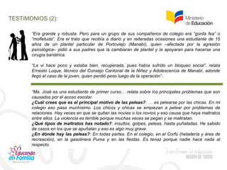 TESTIMONIOS (2):
“Era grande y robusta. Pero para un grupo de sus compañeros de colegio era “gorda fea” o
“mofletuda”. Era el trato que recibía a diario y en reiteradas ocasiones una estudiante de 15
años de un plantel particular de Portoviejo (Manabí), quien –afectada por la agresión
psicológica– pidió a sus padres que la cambiaran de plantel y la apoyaran para hacerse una
cirugía bariátrica.
“La vi hace poco y estaba bien, recuperada, pues había sufrido un bloqueo social”, relata
Ernesto Luque, técnico del Consejo Cantonal de la Niñez y Adolescencia de Manabí, adonde
llegó el caso de la joven, quien perdió peso luego de la operación”.
“Ma. José es una estudiante de primer curso… relata sobre los principales problemas que son
causados por el acoso escolar.
¿Cuál crees que es el principal motivo de las peleas?: … es pelearse por las chicas. En mi
colegio eso pasa muchísimo. Los chicos y chicas se empiezan a pelear por problemas de
relaciones. Hay veces en que se quitan las novias o los novios y eso causa que haya maltratos
entre ellos. La violencia es terrible porque muchas veces se pegan y se maltratan.
¿Qué tipos de maltratos has notado?: insultos, golpes, peleas, hasta puñaladas. He sabido
de casos en los que se apuñalan y eso es algo muy grave.
¿En dónde hay las peleas?: En todas partes. En el colegio, en el Corfú (heladería y área de
recreación), en la gasolinera Puma y en las fiestas. Es tenaz porque nadie hace nada al
respecto.
 