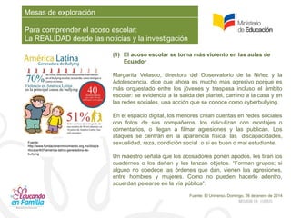Mesas de exploración
Para comprender el acoso escolar:
La REALIDAD desde las noticias y la investigación
(1) El acoso escolar se torna más violento en las aulas de
Ecuador
Margarita Velasco, directora del Observatorio de la Niñez y la
Adolescencia, dice que ahora es mucho más agresivo porque es
más orquestado entre los jóvenes y traspasa incluso el ámbito
escolar: se evidencia a la salida del plantel, camino a la casa y en
las redes sociales, una acción que se conoce como cyberbullying.
En el espacio digital, los menores crean cuentas en redes sociales
con fotos de sus compañeros, los ridiculizan con montajes o
comentarios, o llegan a filmar agresiones y las publican. Los
ataques se centran en la apariencia física, las discapacidades,
sexualidad, raza, condición social o si es buen o mal estudiante.
Un maestro señala que los acosadores ponen apodos, les tiran los
cuadernos o los dañan y les lanzan objetos. “Forman grupos; si
alguno no obedece las órdenes que dan, vienen las agresiones,
entre hombres y mujeres. Como no pueden hacerlo adentro,
acuerdan pelearse en la vía pública”.
Fuente: El Universo, Domingo, 26 de enero de 2014
Fuente:
http://www.fundacionenmovimiento.org.mx/blog/a
rticulos/407-america-latina-generadora-de-
bullying
 