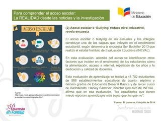 Para comprender el acoso escolar:
La REALIDAD desde las noticias y la investigación
(2) Acoso escolar o ‘Bullying’ reduce nivel educativo,
revela encuesta
El acoso escolar o bullying en las escuelas y los colegios
constituye una de las causas que influyen en el rendimiento
estudiantil, según determina la encuesta Ser Bachiller 2013 que
realizó el estatal Instituto de Evaluación Educativa (INEVAL).
En esta evaluación, además del acoso se identificaron otros
factores que inciden en el rendimiento de los estudiantes como
la alimentación, acceso a internet, repetición de los años y la
dedicación y calidad de docentes.
Esta evaluación de aprendizaje se realizó a 41.702 estudiantes
de 588 establecimientos educativos de cuarto, séptimo y
décimo grados de Educación General Básica y de tercer curso
de Bachillerato. Harvey Sánchez, director ejecutivo de INEVAL,
afirma que en esa evaluación, “los estudiantes que tienen
miedo reportan aprendizajes más bajos que los que no”.
Fuente: El Universo, 6 de julio de 2014
Fuente:
http://www.mecd.gob.es/educacion-mecd/mc/convivenci
a-escolar/recursos/infografias.html
 