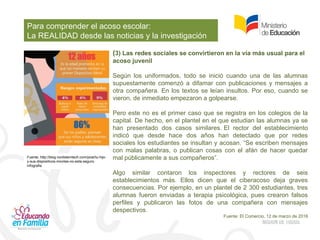 Para comprender el acoso escolar:
La REALIDAD desde las noticias y la investigación
(3) Las redes sociales se convirtieron en la vía más usual para el
acoso juvenil
Según los uniformados, todo se inició cuando una de las alumnas
supuestamente comenzó a difamar con publicaciones y mensajes a
otra compañera. En los textos se leían insultos. Por eso, cuando se
vieron, de inmediato empezaron a golpearse.
Pero este no es el primer caso que se registra en los colegios de la
capital. De hecho, en el plantel en el que estudian las alumnas ya se
han presentado dos casos similares. El rector del establecimiento
indicó que desde hace dos años han detectado que por redes
sociales los estudiantes se insultan y acosan. “Se escriben mensajes
con malas palabras, o publican cosas con el afán de hacer quedar
mal públicamente a sus compañeros”.
Algo similar contaron los inspectores y rectores de seis
establecimientos más. Ellos dicen que el ciberacoso deja graves
consecuencias. Por ejemplo, en un plantel de 2 300 estudiantes, tres
alumnas fueron enviadas a terapia psicológica, pues crearon falsos
perfiles y publicaron las fotos de una compañera con mensajes
despectivos.
Fuente: El Comercio, 12 de marzo de 2016
Fuente: http://blog.nordsterntech.com/post/tu-hijo-
y-sus-dispositivos-moviles-no-esta-seguro-
infografia
 