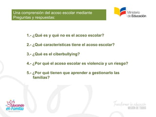 Una comprensión del acoso escolar mediante
Preguntas y respuestas:
1.- ¿Qué es y qué no es el acoso escolar?
2.- ¿Qué características tiene el acoso escolar?
3.- ¿Qué es el ciberbullying?
4.- ¿Por qué el acoso escolar es violencia y un riesgo?
5.- ¿Por qué tienen que aprender a gestionarlo las
familias?
 