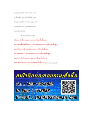 25 มิถุนายน 2559 สอบข้อเขียน ภาค ก
26 มิถุนายน 2559 สอบข้อเขียน ภาค ข
27 มิถุนายน 2559 สอบสัมภาษณ์ ภาค ค
7 กรกฎาคม 2559 ประกาศผลการสอบ
รายละเอียดเพิ่มเติม
ไฟล์รายละเอียดประกาศฯ
เปิดสอบ สานักงานคณะกรรมการการศึกษาขั้นพื้นฐาน
ประกาศรายชื่อเลขที่นั่งสอบ สานักงานคณะกรรมการการศึกษาขั้นพื้นฐาน
สถานที่สอบ สานักงานคณะกรรมการการศึกษาขั้นพื้นฐาน
ประกาศผลสอบ สานักงานคณะกรรมการการศึกษาขั้นพื้นฐาน
รายงานตัว สานักงานคณะกรรมการการศึกษาขั้นพื้นฐาน
ติดต่อ สานักงานคณะกรรมการการศึกษาขั้นพื้นฐาน http://www.obec.go.th/
 