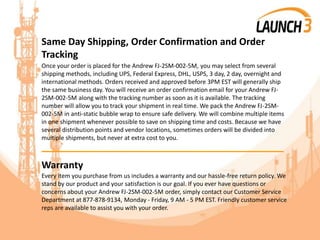 Same Day Shipping, Order Confirmation and Order
Tracking
Once your order is placed for the Andrew FJ-2SM-002-5M, you may select from several
shipping methods, including UPS, Federal Express, DHL, USPS, 3 day, 2 day, overnight and
international methods. Orders received and approved before 3PM EST will generally ship
the same business day. You will receive an order confirmation email for your Andrew FJ-
2SM-002-5M along with the tracking number as soon as it is available. The tracking
number will allow you to track your shipment in real time. We pack the Andrew FJ-2SM-
002-5M in anti-static bubble wrap to ensure safe delivery. We will combine multiple items
in one shipment whenever possible to save on shipping time and costs. Because we have
several distribution points and vendor locations, sometimes orders will be divided into
multiple shipments, but never at extra cost to you.
_______________________________________
Warranty
Every item you purchase from us includes a warranty and our hassle-free return policy. We
stand by our product and your satisfaction is our goal. If you ever have questions or
concerns about your Andrew FJ-2SM-002-5M order, simply contact our Customer Service
Department at 877-878-9134, Monday - Friday, 9 AM - 5 PM EST. Friendly customer service
reps are available to assist you with your order.
 