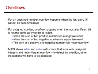 5
Overflows
• For an unsigned number, overflow happens when the last carry (1)
cannot be accommodated
• For a signed number, overflow happens when the most significant bit
is not the same as every bit to its left
 when the sum of two positive numbers is a negative result
 when the sum of two negative numbers is a positive result
 The sum of a positive and negative number will never overflow
• MIPS allows addu and subu instructions that work with unsigned
integers and never flag an overflow – to detect the overflow, other
instructions will have to be executed
 