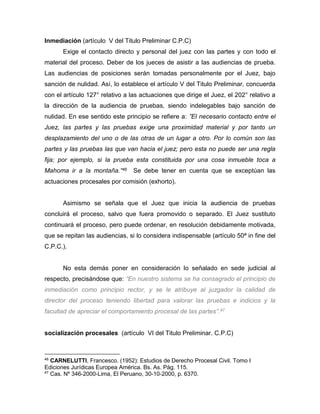 Inmediación (artículo V del Titulo Preliminar C.P.C) 
Exige el contacto directo y personal del juez con las partes y con todo el 
material del proceso. Deber de los jueces de asistir a las audiencias de prueba. 
Las audiencias de posiciones serán tomadas personalmente por el Juez, bajo 
sanción de nulidad. Así, lo establece el artículo V del Titulo Preliminar, concuerda 
con el artículo 127° relativo a las actuaciones que dirige el Juez, el 202° relativo a 
la dirección de la audiencia de pruebas, siendo indelegables bajo sanción de 
nulidad. En ese sentido este principio se refiere a: ”El necesario contacto entre el 
Juez, las partes y las pruebas exige una proximidad material y por tanto un 
desplazamiento del uno o de las otras de un lugar a otro. Por lo común son las 
partes y las pruebas las que van hacia el juez; pero esta no puede ser una regla 
fija; por ejemplo, si la prueba esta constituida por una cosa inmueble toca a 
Mahoma ir a la montaña.”46 Se debe tener en cuenta que se exceptúan las 
actuaciones procesales por comisión (exhorto). 
Asimismo se señala que el Juez que inicia la audiencia de pruebas 
concluirá el proceso, salvo que fuera promovido o separado. El Juez sustituto 
continuará el proceso, pero puede ordenar, en resolución debidamente motivada, 
que se repitan las audiencias, si lo considera indispensable (artículo 50ª in fine del 
C.P.C.). 
No esta demás poner en consideración lo señalado en sede judicial al 
respecto, precisándose que: “En nuestro sistema se ha consagrado el principio de 
inmediación como principio rector, y se le atribuye al juzgador la calidad de 
director del proceso teniendo libertad para valorar las pruebas e indicios y la 
facultad de apreciar el comportamiento procesal de las partes”.47 
socialización procesales (artículo VI del Titulo Preliminar. C.P.C) 
46 CARNELUTTI, Francesco. (1952): Estudios de Derecho Procesal Civil. Tomo I 
Ediciones Jurídicas Europea América. Bs. As. Pág. 115. 
47 Cas. Nº 346-2000-Lima, El Peruano, 30-10-2000, p. 6370. 
 