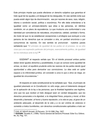 Este principio impide que pueda afectarse un derecho subjetivo que garantiza el 
trato igual de los iguales y el desigual de los desiguales. En ese sentido evita que 
pueda existir algún tipo de discriminación, sea por razones de sexo, raza, religión, 
idioma o condición social, política o económica. Por ello debe entenderse a la 
igualdad como un principio-derecho que sitúa a las personas, en idéntica 
condición, en un plano de equivalencia. Lo que involucra una conformidad o una 
identidad por coincidencia de naturaleza, circunstancia, calidad, cantidad o forma, 
de modo tal que no se establezcan excepciones o privilegios que excluyan a una 
persona de los derechos que se conceden a otra, en paridad sincrónica o por 
concurrencia de razones. En ese sentido se pronuncian nuestros jueces 
señalando que: “El principio de igualdad de las partes en el proceso, no es otra 
cosa que una expresión particular del principio, esencialmente político, de igualdad 
de los individuos ante la ley”.48 
GOZAINI49 al respecto señala que “En el trámite procesal ambas partes 
deben tener iguales derechos y posibilidades, lo que se conoce como igualdad de 
armas, es decir, el equilibrio prudente entre las razones de las partes dando igual 
oportunidad a ellas para demostrar sus convicciones. La idea está en quitar 
espacio a la inferioridad jurídica, sin conceder a unos lo que a otros se niega, en 
igualdad de circunstancias.” 
Al respecto en sede constitucional se ha señalado que: “Que, el principio de 
igualdad plasmado en la Constitución no sólo exige, para el tratamiento desigual 
en la aplicación de la ley a las personas, que la finalidad legislativa sea legítima, 
sino que los que reciban el trato desigual sean en verdad desiguales; que los 
derechos personales a la dignidad, a la integridad física, psíquica y moral, al libre 
desarrollo y bienestar, al honor y buena reputación, a la vida en paz, al goce de un 
ambiente adecuado, al desarrollo de la vida y a no ser víctima de violencia ni 
sometido a tratos humillantes, son derechos constitucionales aplicables a todo ser 
48 CAS. N° 626-97-Ancash, El Peruano, 15-10-1998, Pág. 1927. 
49 GOZAINI, Osvaldo A.: (1996): Teoría General del Derecho Procesal. Ediar S.a. Editora. 
Bs. As. Pág. 101. 
 