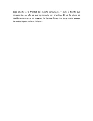 debe atender a la finalidad del derecho conculcados y darle el tramite que 
corresponda, por ello es que concordante con el artículo 26 de la misma se 
establece respecto de los procesos de Habeas Corpus que no se puede requerir 
formalidad alguna, ni firma de letrado. 

