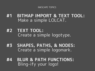 INKSCAPE TOPICS



#1   BITMAP IMPORT & TEXT TOOL:
     Make a simple LOLCAT.

#2   TEXT TOOL:
     Create a simple logotype.

#3   SHAPES, PATHS, & NODES:
     Create a simple logomark.

#4   BLUR & PATH FUNCTIONS:
     Bling-ify your logo!
 