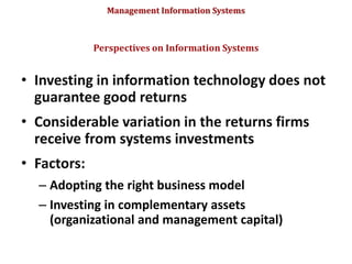 Management Information Systems
• Investing in information technology does not
guarantee good returns
• Considerable variation in the returns firms
receive from systems investments
• Factors:
– Adopting the right business model
– Investing in complementary assets
(organizational and management capital)
Perspectives on Information Systems
 