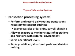 Management Information Systems
• Transaction processing systems
– Perform and record daily routine transactions
necessary to conduct business
• Examples: sales order entry, payroll, shipping
– Allow managers to monitor status of operations
and relations with external environment
– Serve operational levels
– Serve predefined, structured goals and decision
making
Types of Information Systems
© Prentice Hall 2011
32
 