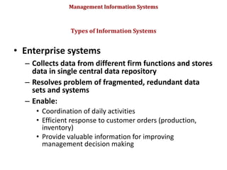 Management Information Systems
• Enterprise systems
– Collects data from different firm functions and stores
data in single central data repository
– Resolves problem of fragmented, redundant data
sets and systems
– Enable:
• Coordination of daily activities
• Efficient response to customer orders (production,
inventory)
• Provide valuable information for improving
management decision making
Types of Information Systems
© Prentice Hall 2011
40
 