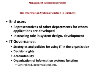 Management Information Systems
• End users
• Representatives of other departments for whom
applications are developed
• Increasing role in system design, development
• IT Governance:
• Strategies and policies for using IT in the organization
• Decision rights
• Accountability
• Organization of information systems function
• Centralized, decentralized, etc.
The Information Systems Function in Business
© Prentice Hall 2011
53
 