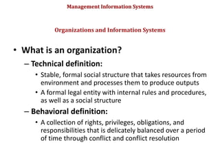 Management Information Systems
• What is an organization?
– Technical definition:
• Stable, formal social structure that takes resources from
environment and processes them to produce outputs
• A formal legal entity with internal rules and procedures,
as well as a social structure
– Behavioral definition:
• A collection of rights, privileges, obligations, and
responsibilities that is delicately balanced over a period
of time through conflict and conflict resolution
Organizations and Information Systems
© Prentice Hall 2011
57
 