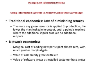 Management Information Systems
• Traditional economics: Law of diminishing returns
– The more any given resource is applied to production, the
lower the marginal gain in output, until a point is reached
where the additional inputs produce no additional
outputs
• Network economics:
– Marginal cost of adding new participant almost zero, with
much greater marginal gain
– Value of community grows with size
– Value of software grows as installed customer base grows
Using Information Systems to Achieve Competitive Advantage
© Prentice Hall 2011
85
 