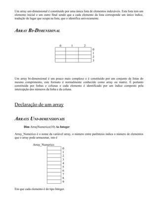 Um array uni-dimensional é constituído por uma única lista de elementos indexáveis. Esta lista tem um
elemento inicial e um outro final sendo que a cada elemento da lista corresponde um único índice,
tradução do lugar que ocupa na lista, que o identifica univocamente.



ARRAY BI-DIMENSIONAL

                                   0        1         2
                                                             0
                                                             1
                                                             2
                                                             3




Um array bi-dimensional é um pouco mais complexo e é constituído por um conjunto de listas do
mesmo comprimento, este formato é normalmente conhecido como array ou matriz. É portanto
constituída por linhas e colunas e cada elemento é identificado por um índice composto pela
intercepção dos números da linha e da coluna.




Declaração de um array


ARRAYS UNI-DIMENSIONAIS
       Dim ArrayNumerico(10) As Integer

Array_Numerico é o nome da variável array, o número entre parêntesis indica o número de elementos
que o array pode armazenar, isto é

              Array_Numerico
                                       0
                                       1
                                       2
                                       3
                                       4
                                       5
                                       6
                                       7
                                       8
                                       9

Em que cada elemento é do tipo Integer.
 