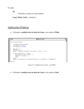 Ou então:

       Do
             <Instruções a realizar em cada iteração>

       Loop[{While | Until} <condição>]




Aplicações Práticas
   ♦   Utilizando a condição teste no inicio do Loop e com a palavra While




                             Figura 33 – Condição teste no inicio – com While




   ♦   Utilizando a condição teste no inicio do Loop e com a palavra Until
 