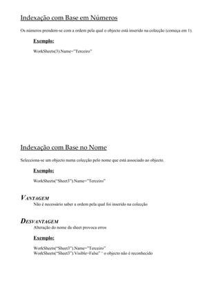 Indexação com Base em Números
Os números prendem-se com a ordem pela qual o objecto está inserido na colecção (começa em 1).

       Exemplo:

       WorkSheets(3).Name=”Terceiro”




Indexação com Base no Nome
Selecciona-se um objecto numa colecção pelo nome que está associado ao objecto.

       Exemplo:

       WorkSheets(“Sheet3”).Name=”Terceiro”



VANTAGEM
       Não é necessário saber a ordem pela qual foi inserido na colecção



DESVANTAGEM
       Alteração do nome da sheet provoca erros

       Exemplo:

       WorkSheets(“Sheet3”).Name=”Terceiro”
       WorkSheets(“Sheet3”).Visible=False” ‘ o objecto não é reconhecido
 