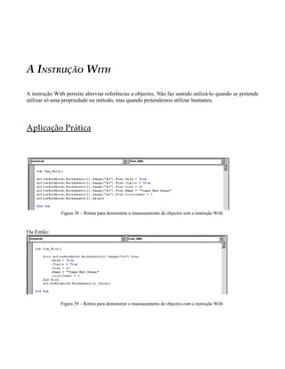 A INSTRUÇÃO WITH

A instrução With permite abreviar referências a objectos. Não faz sentido utilizá-lo quando se pretende
utilizar só uma propriedade ou método, mas quando pretendemos utilizar bastantes.




Aplicação Prática




               Figura 38 – Rotina para demonstrar o manuseamento de objectos sem a instrução With



Ou Então:




               Figura 39 – Rotina para demonstrar o manuseamento de objectos com a instrução With
 