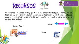 Observando a los niños de hoy que tienen una gran habilidad par el manejo de las
tecnologías, propusimos algunas herramientas tecnológicas en la que estamos
seguros que sentirán gran interés por ponerlas en practica para mejorar la
comprensión lectora:
PowerPoint
PAINT
WORD
 