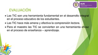 EVALUACIÓN
 Las TIC son una herramienta fundamental en el desarrollo integral
en el proceso educativo de los estudiantes.
 Las TIC hace más amena y efectiva la comprensión lectora.
 Para el maestro las TIC se convierten en una herramienta eficaz
en el proceso de enseñanza – aprendizaje.
 