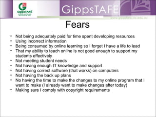 Fears Not being adequately paid for time spent developing resources Using incorrect information Being consumed by online learning so I forget I have a life to lead That my ability to teach online is not good enough to support my students effectively  Not meeting student needs Not having enough IT knowledge and support Not having correct software (that works) on computers Not having the back up plans No having the time to make the changes to my online program that I want to make (I already want to make changes after today) Making sure I comply with copyright requirements 