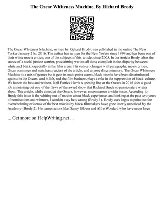 The Oscar Whiteness Machine, By Richard Brody
The Oscar Whiteness Machine, written by Richard Brody, was published in the online The New
Yorker January 21st, 2016. The author has written for the New Yorker since 1999 and has been one of
their white movie critics, one of the subjects of this article, since 2005. In the Article Brody takes the
stance of a social justice warrior, proclaiming war on all those complicit in the disparity between
white and black; especially in the film arena. His subject changes with paragraphs, movie critics,
Oscar nominees and watchers, readers of the article, and anyone discriminatory. The Oscar Whiteness
Machine is a mix of genres but it gets its main point across, black people have been discriminated
against in the Oscars, and in life, and the film business plays a role in the suppression of black culture.
We honor the best and whitest. Neil Patrick Harris s opening line at the Oscars in 2015 does a good
job at pointing out one of the flaws of the award show that Richard Brody so passionately writes
about. The article, while aimed at the Oscars, however, encompasses a wider issue. According to
Brody this issue is the whiting out of movies about black experience. and looking at the past two years
of nominations and winners, I wouldn t say he s wrong (Brody 1). Brody uses logos to point out the
overwhelming evidence of the best movies by black filmmakers have gone utterly unnoticed by the
Academy (Brody 2). He names actors like Danny Glover and Alfre Woodard who have never been
... Get more on HelpWriting.net ...
 