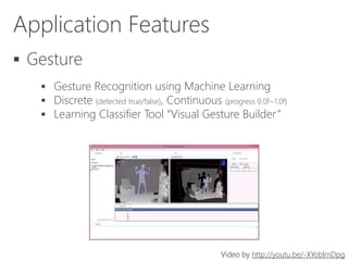 Application Features
 Gesture
 Gesture Recognition using Machine Learning
 Discrete (detected true/false), Continuous (progress 0.0f~1.0f)
 Learning Classifier Tool “Visual Gesture Builder”
Video by http://youtu.be/-XYoblrnDpg
 
