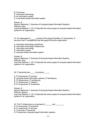 - 11 -
B. IT services
C. Information technology
D. An information system
E. A computer-based information system
Answer: A
Section Reference 1: Overview of Computer-based Information Systems
Difficulty: Easy
Learning Objective 1: LO 1.2 Describe the various types of computer-based information
systems in an organization.
41. An organization’s _____ consists of the physical facilities, IT components, IT
services, and IT management that will support the entire organization.
A. information technology architecture
B. information technology infrastructure
C. information technology
D. information system
E. computer-based information system
Answer: B
Section Reference 1: Overview of Computer-based Information Systems
Difficulty: Easy
Learning Objective 1: LO 1.2 Describe the various types of computer-based information
systems in an organization.
42. IT personnel use _____ to produce _____.
A. IT components, IT services
B. computer-based information systems, IT architecture
C. IT infrastructure, IT architecture
D. IT infrastructure, IT platform
E. IT components, IT architecture
Answer: A
Section Reference 1: Overview of Computer-based Information Systems
Difficulty: Medium
Learning Objective 1: LO 1.2 Describe the various types of computer-based information
systems in an organization.
43. The IT infrastructure is comprised of _______ and ________.
A. IT components, IT personnel
B. IT components, IT services
C. IT services, IT personnel
D. IT personnel, computer-based information systems
 