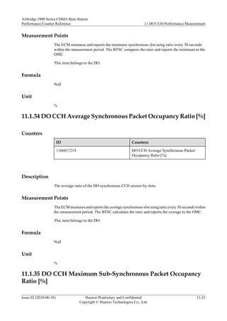 Measurement Points
The ECM measures and reports the minimum synchronous slot using ratio every 30 seconds
within the measurement period. The BTSC compares the ratio and reports the minimum to the
OMC.
This item belongs to the DO.
Formula
Null
Unit
%
11.1.34 DO CCH Average Synchronous Packet Occupancy Ratio [%]
Counters
ID Counters
1166017219 DO CCH Average Synchronous Packet
Occupancy Ratio [%]
Description
The average ratio of the DO synchronous CCH seizure by slots.
Measurement Points
The ECM measures and reports the average synchronous slot using ratio every 30 seconds within
the measurement period. The BTSC calculates the ratio and reports the average to the OMC.
This item belongs to the DO.
Formula
Null
Unit
%
11.1.35 DO CCH Maximum Sub-Synchronous Packet Occupancy
Ratio [%]
Airbridge 3900 Series CDMA Base Station
Performance Counter Reference 11 DO CCH Performance Measurement
Issue 02 (2010-06-18) Huawei Proprietary and Confidential
Copyright © Huawei Technologies Co., Ltd.
11-23
 