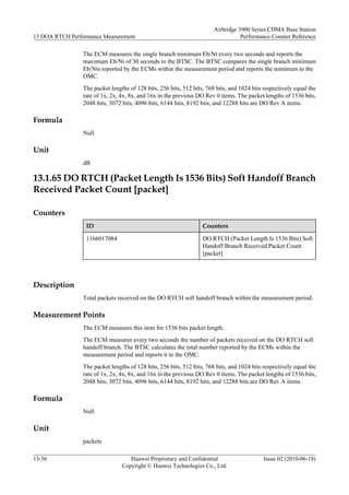 The ECM measures the single branch minimum Eb/Nt every two seconds and reports the
maximum Eb/Nt of 30 seconds to the BTSC. The BTSC compares the single branch minimum
Eb/Nts reported by the ECMs within the measurement period and reports the minimum to the
OMC.
The packet lengths of 128 bits, 256 bits, 512 bits, 768 bits, and 1024 bits respectively equal the
rate of 1x, 2x, 4x, 8x, and 16x in the previous DO Rev 0 items. The packet lengths of 1536 bits,
2048 bits, 3072 bits, 4096 bits, 6144 bits, 8192 bits, and 12288 bits are DO Rev A items.
Formula
Null
Unit
dB
13.1.65 DO RTCH (Packet Length Is 1536 Bits) Soft Handoff Branch
Received Packet Count [packet]
Counters
ID Counters
1166017084 DO RTCH (Packet Length Is 1536 Bits) Soft
Handoff Branch Received Packet Count
[packet]
Description
Total packets received on the DO RTCH soft handoff branch within the measurement period.
Measurement Points
The ECM measures this item for 1536 bits packet length.
The ECM measures every two seconds the number of packets received on the DO RTCH soft
handoff branch. The BTSC calculates the total number reported by the ECMs within the
measurement period and reports it to the OMC.
The packet lengths of 128 bits, 256 bits, 512 bits, 768 bits, and 1024 bits respectively equal the
rate of 1x, 2x, 4x, 8x, and 16x in the previous DO Rev 0 items. The packet lengths of 1536 bits,
2048 bits, 3072 bits, 4096 bits, 6144 bits, 8192 bits, and 12288 bits are DO Rev A items.
Formula
Null
Unit
packets
13 DOA RTCH Performance Measurement
Airbridge 3900 Series CDMA Base Station
Performance Counter Reference
13-56 Huawei Proprietary and Confidential
Copyright © Huawei Technologies Co., Ltd.
Issue 02 (2010-06-18)
 