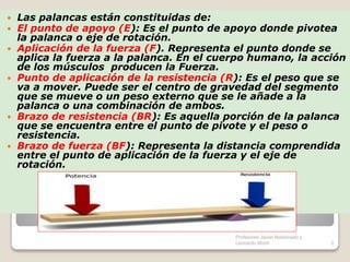  Las palancas están constituidas de:
 El punto de apoyo (E): Es el punto de apoyo donde pivotea
la palanca o eje de rotación.
 Aplicación de la fuerza (F). Representa el punto donde se
aplica la fuerza a la palanca. En el cuerpo humano, la acción
de los músculos producen la Fuerza.
 Punto de aplicación de la resistencia (R): Es el peso que se
va a mover. Puede ser el centro de gravedad del segmento
que se mueve o un peso externo que se le añade a la
palanca o una combinación de ambos.
 Brazo de resistencia (BR): Es aquella porción de la palanca
que se encuentra entre el punto de pivote y el peso o
resistencia.
 Brazo de fuerza (BF): Representa la distancia comprendida
entre el punto de aplicación de la fuerza y el eje de
rotación.
3
Profesores Javier Maldonado y
Leonardo Monti
 
