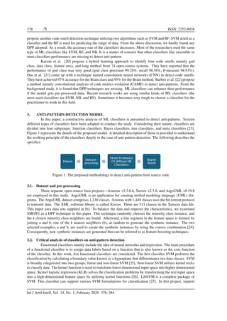 378 ❒ ISSN: 2252-8938
propose another code smell detection technique utilizing two algorithms such as SVM and RF. SVM acted as a
classifier and the RF is used for predicting the range of data. From the above discussion, we hardly found any
DPP adopted. As a result, the accuracy rate of the classifiers decreases. Most of the researchers used the same
type of ML classifiers like SVM, RF, and NB. It is a matter of concern that other classifiers like ensemble or
meta classifiers performance are missing to detect anti-pattern.
Kacem et al. [20] propose a hybrid learning approach to identify four code smells namely god
class, data class, feature envy, and long method from 74 open-source systems. They have reported that the
performance of god class was very good (god class precision 99.28%, recall 98.58%, F-measure 98.93%).
Das et al. [21] come up with a technique named convolution neural networks (CNN) to detect code smells.
They have achieved 97% accuracy for the Brain class and 95% for the Brain method. Barbez et al. [22] propose
a method namely convolutional analysis of code metrics evolution (CAME) to detect anti-patterns. From the
background study, it is found that DPP techniques are missing. ML classifiers can enhance their performance
if the model gets pre-processed data. Recent research works are using similar kinds of ML classifiers (the
most used classifiers are SVM, NB, and RF). Sometimes it becomes very tough to choose a classifier for the
practitioner to work in this field.
3. ANTI-PATTERN DETECTION MODEL
In this paper, a constructive analysis of ML classifiers is presented to detect anti-patterns. Sixteen
different types of classifiers have been adopted to conduct the study. Considering their nature, classifiers are
divided into four subgroups: function classifiers, Bayes classifiers, tree classifiers, and meta classifiers [23].
Figure 1 represents the details of the proposed model. A detailed description of those is provided to understand
the working principle of the classifiers deeply in the case of anti-pattern detection. The following describes the
specifics.
Figure 1. The proposed methodology to detect anti-pattern from source code
3.1. Dataset and pre-processing
Three separate open-source Java projects—Azureus v2.3.0.6, Xerces v2.7.0, and ArgoUML v0.19.8
are employed in this study. ArgoUML is an application for creating unified modeling language (UML) dia-
grams. The ArgoUML dataset comprises 1,230 classes. Azureus with 1,449 classes uses the bit-torrent protocol
to transmit data. The XML software library is called Xerces. There are 513 classes in the Xereces data file.
This paper uses data sets supplied in [6]. To balance the data and improve the characteristics, we examined
SMOTE as a DPP technique in this paper. This technique randomly chooses the minority class instance, and
the k closest minority class neighbors are found. Afterward, a line segment in the feature space is formed by
joining a and b, one of the k nearest neighbors (b), at random to generate the synthetic instance. The two
selected examples, a and b, are used to create the synthetic instances by using the convex combination [24].
Consequently, new synthetic instances are generated that can be referred to as feature-boosting techniques.
3.2. Critical analysis of classifiers on anti-pattern detection
Functional classifiers mainly include the idea of neural networks and regression. The main procedure
of a functional classifier is to assign data labels based on a function that is also known as the core function
of the classifier. In this work, five functional classifiers are considered. The first classifier SVM performs the
classification by calculating a boundary value known as a hyperplane that differentiates two data classes. SVM
is broadly categorized into two groups; linear and non-linear SVM [25]. Non-linear SVM utilizes kernel tricks
to classify data. The kernel function is used to transform lower dimensional input space into higher dimensional
space. Kernel logistic regression (KLR) solves the classification problems by transforming the real input space
into a high-dimensional feature space by utilizing kernel functions [26]. LibSVM is a complete package of
SVM. This classifier can support various SVM formulations for classification [27]. In this project, support
Int J Artif Intell, Vol. 14, No. 1, February 2025: 376–384
 