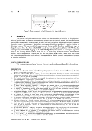 382 ❒ ISSN: 2252-8938
Figure 3. Time complexity to build the model for ArgoUML project
5. CONCLUSION
Anti-pattern is a significant nuisance in source code which violates the standard of design pattern.
Software quality makes the software understandable, reusable, and cost-effective. Hence, anti-pattern detection
has become a major concern. However, there are many difficulties in choosing appropriate classifiers to identify
the design pattern. In this paper, a detailed discussion about 16 different well-known classifiers is done to
detect anti-patterns. This analysis will help practitioners to choose suitable classifiers. In addition, to improve
the performance of the classifiers, SMOTE DPP is used. Our classifiers performed better with DPP than the
existing models without DPP. Dagging, KLR, and LibSVM perform better in terms of accuracy for respective
projects. The accuracy of them is 98.4%, 97%, and 95.83% respectively. However, this work presents better
accuracy than existing models. However, the data size used for this work is small. In the future, the dataset
size can be increased by adding more samples. The data set can be applied to a deep learning model adopting
an attention mechanism.
ACKNOWLEDGEMENTS
This work was supported by the Woosong University Academic Research Fund, 2024, South Korea.
REFERENCES
[1] G. Rasool and Z. Arshad, “A review of code smell mining techniques,” Journal of Software: Evolution and Process, vol. 27, no. 11,
pp. 867–895, 2015, doi: 10.1002/smr.1737.
[2] F. Palomba, G. Bavota, M. D. Penta, R. Oliveto, A. D. Lucia, and D. Poshyvanyk, “Detecting bad smells in source code using
change history information,” in 2013 28th IEEE/ACM International Conference on Automated Software Engineering (ASE), 2013,
pp. 268–278, doi: 10.1109/ASE.2013.6693086.
[3] M. Fowler, K. Beck, J. Brant, W. Opdyke, D. Roberts, and E. Gamma, Refactoring: improving the design of existing code. New
York, United States of America: Pearson Education, 1999.
[4] N. Akhter, S. Rahman, and K. A. Taher, “An anti-pattern detection technique using machine learning to improve code quality,” in
2021 International Conference on Information and Communication Technology for Sustainable Development (ICICT4SD), 2021,
pp. 356–360, doi: 10.1109/ICICT4SD50815.2021.9396937.
[5] A. Maiga, N. Ali, N. Bhattacharya, A. Sabane, Y. -G. Gueheneuc, and E. Aimeur, “SMURF: A SVM-based incremental anti-pattern
detection approach,” in 2012 19th Working Conference on Reverse Engineering, 2012, pp. 466–475, doi: 10.1109/WCRE.2012.56.
[6] A. Maiga et al., “Support vector machines for anti-pattern detection,” in 2012 27th IEEE/ACM International Conference on Auto-
mated Software Engineering, 2012, pp. 278–281, doi: 10.1145/2351676.2351723.
[7] F. Pecorelli, F. Palomba, D. D. Nucci, and A. D. Lucia, “Comparing heuristic and machine learning approaches for metric-based code
smell detection,” in IEEE International Conference on Program Comprehension, 2019, pp. 93–104, doi: 10.1109/ICPC.2019.00023.
[8] F. A. Fontana, M. V. Mäntylä, M. Zanoni, and A. Marino, “Comparing and experimenting machine learning techniques for code
smell detection,” Empirical Software Engineering, vol. 21, no. 3, pp. 1143–1191, 2016, doi: 10.1007/s10664-015-9378-4.
[9] M. Kessentini, H. Sahraoui, M. Boukadoum, and M. Wimmer, “Search-based design defects detection by example,” in Fundamental
Approaches to Software Engineering, Berlin, Heidelberg, 2011, pp. 401–415, doi: 10.1007/978-3-642-19811-3 28.
[10] I. Polášek, S. Snopko, and I. Kapustik, “Automatic identification of the anti-patterns using the rule-based approach,” in 2012 IEEE
10th Jubilee International Symposium on Intelligent Systems and Informatics, 2012, pp. 283–286, doi: 10.1109/SISY.2012.6339530.
[11] M. T. Aras and Y. E. Selcuk, “Metric and rule based automated detection of antipatterns in object-oriented software sys-
tems,” in 2016 7th International Conference on Computer Science and Information Technology (CSIT), 2016, pp. 1–6, doi:
10.1109/CSIT.2016.7549470.
[12] S. Uchiyama, H. Washizaki, Y. Fukazawa, and A. Kubo, “Design pattern detection using software metrics and machine learning,”
First international workshop on model-driven software migration (MDSM 2011), vol. 708, pp. 38–47, 2011.
[13] A. Barbez, F. Khomh, and Y.-G. Guéhéneuc, “A machine-learning based ensemble method for anti-patterns detection,” Journal of
Systems and Software, vol. 161, 2020, doi: 10.1016/j.jss.2019.110486.
[14] Y. Yin, Q. Su, and L. Liu, “Software smell detection based on machine learning and its empirical study,” in Second Target Recogni-
tion and Artificial Intelligence Summit Forum, 2020, doi: 10.1117/12.2550500.
Int J Artif Intell, Vol. 14, No. 1, February 2025: 376–384
 