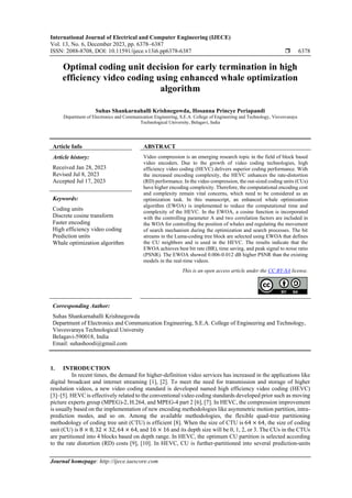 International Journal of Electrical and Computer Engineering (IJECE)
Vol. 13, No. 6, December 2023, pp. 6378~6387
ISSN: 2088-8708, DOI: 10.11591/ijece.v13i6.pp6378-6387  6378
Journal homepage: http://ijece.iaescore.com
Optimal coding unit decision for early termination in high
efficiency video coding using enhanced whale optimization
algorithm
Suhas Shankarnahalli Krishnegowda, Hosanna Princye Periapandi
Department of Electronics and Communication Engineering, S.E.A. College of Engineering and Technology, Visvesvaraya
Technological University, Belagavi, India
Article Info ABSTRACT
Article history:
Received Jan 28, 2023
Revised Jul 8, 2023
Accepted Jul 17, 2023
Video compression is an emerging research topic in the field of block based
video encoders. Due to the growth of video coding technologies, high
efficiency video coding (HEVC) delivers superior coding performance. With
the increased encoding complexity, the HEVC enhances the rate-distortion
(RD) performance. In the video compression, the out-sized coding units (CUs)
have higher encoding complexity. Therefore, the computational encoding cost
and complexity remain vital concerns, which need to be considered as an
optimization task. In this manuscript, an enhanced whale optimization
algorithm (EWOA) is implemented to reduce the computational time and
complexity of the HEVC. In the EWOA, a cosine function is incorporated
with the controlling parameter A and two correlation factors are included in
the WOA for controlling the position of whales and regulating the movement
of search mechanism during the optimization and search processes. The bit
streams in the Luma-coding tree block are selected using EWOA that defines
the CU neighbors and is used in the HEVC. The results indicate that the
EWOA achieves best bit rate (BR), time saving, and peak signal to noise ratio
(PSNR). The EWOA showed 0.006-0.012 dB higher PSNR than the existing
models in the real-time videos.
Keywords:
Coding units
Discrete cosine transform
Faster encoding
High efficiency video coding
Prediction units
Whale optimization algorithm
This is an open access article under the CC BY-SA license.
Corresponding Author:
Suhas Shankarnahalli Krishnegowda
Department of Electronics and Communication Engineering, S.E.A. College of Engineering and Technology,
Visvesvaraya Technological University
Belagavi-590018, India
Email: suhashoodi@gmail.com
1. INTRODUCTION
In recent times, the demand for higher-definition video services has increased in the applications like
digital broadcast and internet streaming [1], [2]. To meet the need for transmission and storage of higher
resolution videos, a new video coding standard is developed named high efficiency video coding (HEVC)
[3]–[5]. HEVC is effectively related to the conventional video coding standards developed prior such as moving
picture experts group (MPEG)-2, H.264, and MPEG-4 part 2 [6], [7]. In HEVC, the compression improvement
is usually based on the implementation of new encoding methodologies like asymmetric motion partition, intra-
prediction modes, and so on. Among the available methodologies, the flexible quad-tree partitioning
methodology of coding tree unit (CTU) is efficient [8]. When the size of CTU is 64 × 64, the size of coding
unit (CU) is 8 × 8, 32 × 32, 64 × 64, and 16 × 16 and its depth size will be 0, 1, 2, or 3. The CUs in the CTUs
are partitioned into 4 blocks based on depth range. In HEVC, the optimum CU partition is selected according
to the rate distortion (RD) costs [9], [10]. In HEVC, CU is further-partitioned into several prediction-units
 