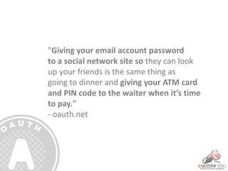 "Giving your email account password
to a social network site so they can look
up your friends is the same thing as
going to dinner and giving your ATM card
and PIN code to the waiter when it’s time
to pay."
- oauth.net
 