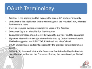 OAuth Terminology
• Provider is the application that exposes the secure API and user’s identity
• Consumer is the application that is written against the Provider’s API, intended
for Provider’s users.
• Users or resource owners are registered users of the Provider
• Consumer Key is an identifier for the consumer
• Consumer Secret is a shared-secret between the provider and the consumer
• Signature Methods are encryption methods used by OAuth communication.
Methods suggested are PLAINTEXT, RSA-SHA1 and HMAC-SHA1
• OAuth Endpoints are endpoints exposed by the provider to facilitate OAuth
dance
• Callback URL is an endpoint at the Consumer that is invoked by the Provider
once the user authorizes the Consumer. If none, the value is oob, or Out-of-
Band
 