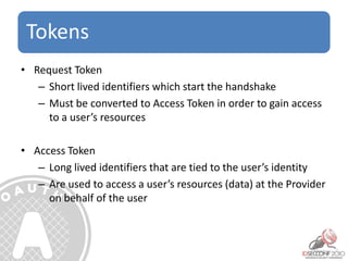 Tokens
• Request Token
– Short lived identifiers which start the handshake
– Must be converted to Access Token in order to gain access
to a user’s resources
• Access Token
– Long lived identifiers that are tied to the user’s identity
– Are used to access a user’s resources (data) at the Provider
on behalf of the user
 