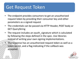 Get Request Token
• The endpoint provides consumers to get an unauthorized
request token by providing their consumer key and other
parameters as a signed request
• The credentials can be passed via HTTP Header, POST body or
GET QueryString
• The request includes an oauth_signature which is calculated
by following the steps defined in the spec. Use libraries
instead of writing your own signing implementations.
• The response has an unauthorized request token as well as a
token secret, and a flag indicating if the callback was
accepted.
 