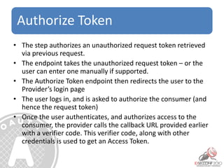 Authorize Token
• The step authorizes an unauthorized request token retrieved
via previous request.
• The endpoint takes the unauthorized request token – or the
user can enter one manually if supported.
• The Authorize Token endpoint then redirects the user to the
Provider’s login page
• The user logs in, and is asked to authorize the consumer (and
hence the request token)
• Once the user authenticates, and authorizes access to the
consumer, the provider calls the callback URL provided earlier
with a verifier code. This verifier code, along with other
credentials is used to get an Access Token.
 