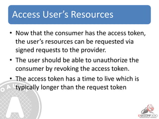 Access User’s Resources
• Now that the consumer has the access token,
the user’s resources can be requested via
signed requests to the provider.
• The user should be able to unauthorize the
consumer by revoking the access token.
• The access token has a time to live which is
typically longer than the request token
 