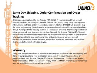 Same Day Shipping, Order Confirmation and Order
Tracking
Once your order is placed for the Andrew F4A-DM-25-P, you may select from several
shipping methods, including UPS, Federal Express, DHL, USPS, 3 day, 2 day, overnight and
international methods. Orders received and approved before 3PM EST will generally ship
the same business day. You will receive an order confirmation email for your Andrew F4A-
DM-25-P along with the tracking number as soon as it is available. The tracking number will
allow you to track your shipment in real time. We pack the Andrew F4A-DM-25-P in anti-
static bubble wrap to ensure safe delivery. We will combine multiple items in one shipment
whenever possible to save on shipping time and costs. Because we have several
distribution points and vendor locations, sometimes orders will be divided into multiple
shipments, but never at extra cost to you.
_______________________________________
Warranty
Every item you purchase from us includes a warranty and our hassle-free return policy. We
stand by our product and your satisfaction is our goal. If you ever have questions or
concerns about your Andrew F4A-DM-25-P order, simply contact our Customer Service
Department at 877-878-9134, Monday - Friday, 9 AM - 5 PM EST. Friendly customer service
reps are available to assist you with your order.
 