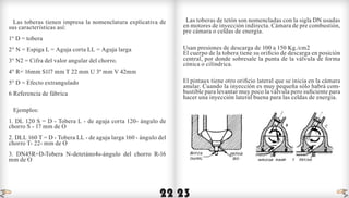 22 23
Las toberas tienen impresa la nomenclatura explicativa de
sus características así:
1° D = tobera
2° N = Espiga L = Aguja corta LL = Aguja larga
3° N2 = Cifra del valor angular del chorro.
4° R= 16mm S1l7 mm T 22 mm U 3º mm V 42mm
5° D = Efecto extrangulado
6 Referencia de fábrica
Ejemplos:
1. DL 120 S = D - Tobera L - de aguja corta 120- ángulo de
chorro S - 17 mm de O
2. DLL 160 T = D - Tobera LL - de aguja larga 160 - ángulo del
chorro T- 22- mm de O
3. DN45R=D-Tobera N-detetáno4s-ángulo del chorro R-16
mm de O
Las toberas de tetón son nomencladas con la sigla DN usadas
en motores de inyección indirecta. Cámara de pre combustión,
pre cámara o celdas de energía.
Usan presiones de descarga de 100 a 150 Kg./cm2
El cuerpo de la tobera tiene su orificio de descarga en posición
central, por donde sobresale la punta de la válvula de forma
cónica o cilíndrica.
El pintaux tiene otro orificio lateral que se inicia en la cámara
anular. Cuando la inyección es muy pequeña sólo habrá com-
bustible para levantar muy poco la válvula pero suficiente para
hacer una inyección lateral buena para las celdas de energía.
indice indice
 