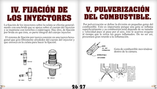 26 27
IV. Fijación de
los inyectores
La fijación de los inyectores sobre la culata se efectúa general-
mente con una brida que se apoya sobre el cuerpo del inyector
y se mantiene con tornillos o espárragos. Hay otro, de fijación
por brida en que ésta, es parte integral del cuerpo inyector.
El sistema de fijación por tuerca consiste en una tuerca hexa-
gonal que gira libremente alrededor del cuerpo del inyector y
que enrosca en la culata para hacer la fijación.
V. Pulverización
del combustible.
Por pulverización se define la división en pequeñas gotas del
combustible. Esto es importante porque una gota se inflama
superficialmente y su combustión total depende de su tamaño
y velocidad pues al paso por el aire, éste le acarrea oxígeno
al tiempo que le retira los gases inflamados. De no ser así,
presentará gran retardo a la inflamación.
	
	 Gota de combustible moviéndose 	
	 dentro de la cámara.
indice indice
 