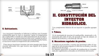 16 17
5. Enfriamiento.
Los inyectores normales se lubrican y enfrían con el propio
combustible para lo cual es menester vigilar la temperatura
de) combustible evitando un sobrecalentamiento de la tobera.
Una tobera que se quema toma un color azul, cuando la válvu-
la de la tobera se comienza a pegar presentando mucho humo,
es necesario medir la temperatura del combustible.
Unos pocos inyectores cuentan con unos pasajes para hacer
circular lubricante trío, que recorre una espiral en la punta
de la tobera.
II. Constitución del
inyector
hidráulico.
Los componentes básicos de un inyector se pueden agrupar
en:
1. Tobera.
Es la encargada de inyectar el combustible, atomizarlo y di-
seminarlo por todo el aire, de acuerdo al tipo de cámara, al
número de orificios y a la clase de válvula.
2. Mecanismo regulador de presión.
Consiste en un tornillo y resorte que presionan sobre el vás-
tago de la válvula para regular el valor de su alzada y con ello
la presión de descarga.
En algunos inyectores el tornillo de graduación es reempla-
zado por suplementos colocados en el extremo del resorte.
indice indice
 
