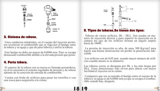 18 19
3. Sistema de rebose.
Unos conductos taladrados, en el cuerpo del inyector permi-
ten recolectar el combustible que se fuga por el huelgo entre
la tobera y su aguja y que de paso lubrica y enfría la tobera.
Este huelgo no debe ser mayor de 0,0006 mm. Pues se escapa
demasiado combustible debido a la elevada presión que posee.
4. Porta tobera.
El soporte de la tobera con su tuerca es llamado portatobera,
en él se encuentra el sistema regulador de presión y de rebose
además de la conexión de entrada de combustible.
Cuenta con brida de orificios para pasar los tornillos o con
una rosca para asegurarlo a la culata.
5. Tipos de toberas.Se tienen dos tipos:
Toberas de varios orificios, DL - DLL. Son usadas en mo-
tores de inyección directa y para repartir la inyección en la
cámara los ejes de los orificios forman un ángulo amplio
hasta de 1800C.
La presión de inyección es alta, de unos 300 Kg/cm2 para
lograr una buena atomización sin perder la penetración ade-
cuada.
Los orificios son de 0,05 mm. usando mayor número de orifi-
cios cuando menor es su diámetro.
Las toberas cortas se designan por DL y las más largas por
DLL. Estas dimensiones solo sirven para ubicar con mayor
facilidad el inyector en la culata.
Cualquiera que sea su tamaño el huelgo entre el cuerpo de la
tobera y su aguja es de 0,0006 mm ya que se escapa el combus-
tible cuando hay, desgaste.
indice indice
 