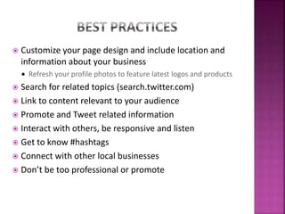  Customize your page design and include location and
information about your business
 Refresh your profile photos to feature latest logos and products
 Search for related topics (search.twitter.com)
 Link to content relevant to your audience
 Promote and Tweet related information
 Interact with others, be responsive and listen
 Get to know #hashtags
 Connect with other local businesses
 Don’t be too professional or promote
 