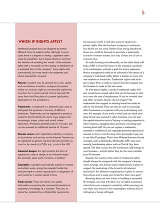 the business itself; it will also uncover deadwood –
patent rights that the business is paying to maintain,
but which are not used. Rather than being abandoned,
these too, could be licensed to generate a potentially
lucrative revenue stream, but only if they are of use to
someone else.
An audit focusing on trademarks, on the other hand, will
help a CEO to chart the future of the company’s products
in its marketplace, and plot a path for future expansion.
Senior management needs to be informed of the extent of a
company’s trademark rights before it decides to move into
new markets or territories. Trademark rights need to be
put in place first, in order to ensure that the company has
the freedom to trade in the new areas.
As with patent rights, a study of trademark rights will
also reveal those unused rights that can be licensed or sold
on to save the cost of maintenance. If you’ve invested time
and effort to build a brand, why let it lapse? The
trademarks that support an existing brand can easily be
sold or out-licensed. They can also be used to encourage
other businesses to co-operate with you in developing your
own. For example, if you work in retail and you think your
shop format may succeed in other locations, you can take
the capital-intensive route of buying or renting properties in
other locations, equipping those premises, recruiting and
training local staff. Or you can register a trademark,
assemble a confidential and copyright-protected operational
manual on how to run the shop, then get people to pay you
to use this IP package. That’s how IP-based business format
concepts, such as Starbucks, McDonalds, KFC and, more
recently, hairdressing salons, such as Toni & Guy, have
spread. The idea’s yours, but the investment risk belongs to
your licensees – and the better they do, the more valuable
your IP becomes.
Equally, the results of the audit of trademark rights
should always be compared with the company’s domain
name strategy. Are domain name registrations in place to
support the marketing of the brand in all relevant
territories? Are defensive registrations in place to ensure
that others aren’t using your brand for their own gain?
Knowing what you own is key to building a successful
IP strategy; one that will allow you to exploit maximum
value from your company’s creativity, while ensuring you
can chart your future in the marketplace without fear of
infringing or being infringed.
WHICH IP RIGHTS APPLY?
Intellectual property laws are designed to protect
different forms of subject matter, although in some
cases there is a degree of overlap. Legislation often
varies by jurisdiction, but it always shares in common
the intention of providing the ‘owner’ of the exclusive
rights with a monopoly on the copying or distribution of
a protected form of the ‘property’. Some rights exist
automatically, but most need to be registered and,
where appropriate, renewed.
Patents: a patent may be granted for a new, useful,
and non-obvious invention, and gives the patent
holder an exclusive right to commercially exploit the
invention for a certain period of time (typically 20
years from the filing date of a patent application,
dependent on the jurisdiction).
Trademarks: a trademark is a distinctive sign used to
distinguish the products or services of different
businesses. Trademarks can be registered to protect a
product’s brand identity (its name, logo, slogan and,
increasingly, shape, colour and sound, where
distinctive). Protection generally lasts for 10 years, but
can be renewed for additional periods of 10 years.
Domain names: such registrations identify a company
or its products and services on the Internet. Names can
be registered as generic top-level domains (gTLDs e.g.
.com) or by country (ccTLDs, e.g. .co.uk in the UK).
Industrial designs: this right protects the form of
appearance, style or design of an industrial object
(for example, spare parts, furniture, or textiles).
Copyrights: copyright automatically subsists in creative
and artistic works, giving the copyright holder the
exclusive right to control reproduction or adaptation of
such works for a certain period of time.
Trade secrets: These are secret, non-public
information concerning the commercial practices or
proprietary knowledge of a business. They are, or
should be, protected by confidentiality agreements.
5
 